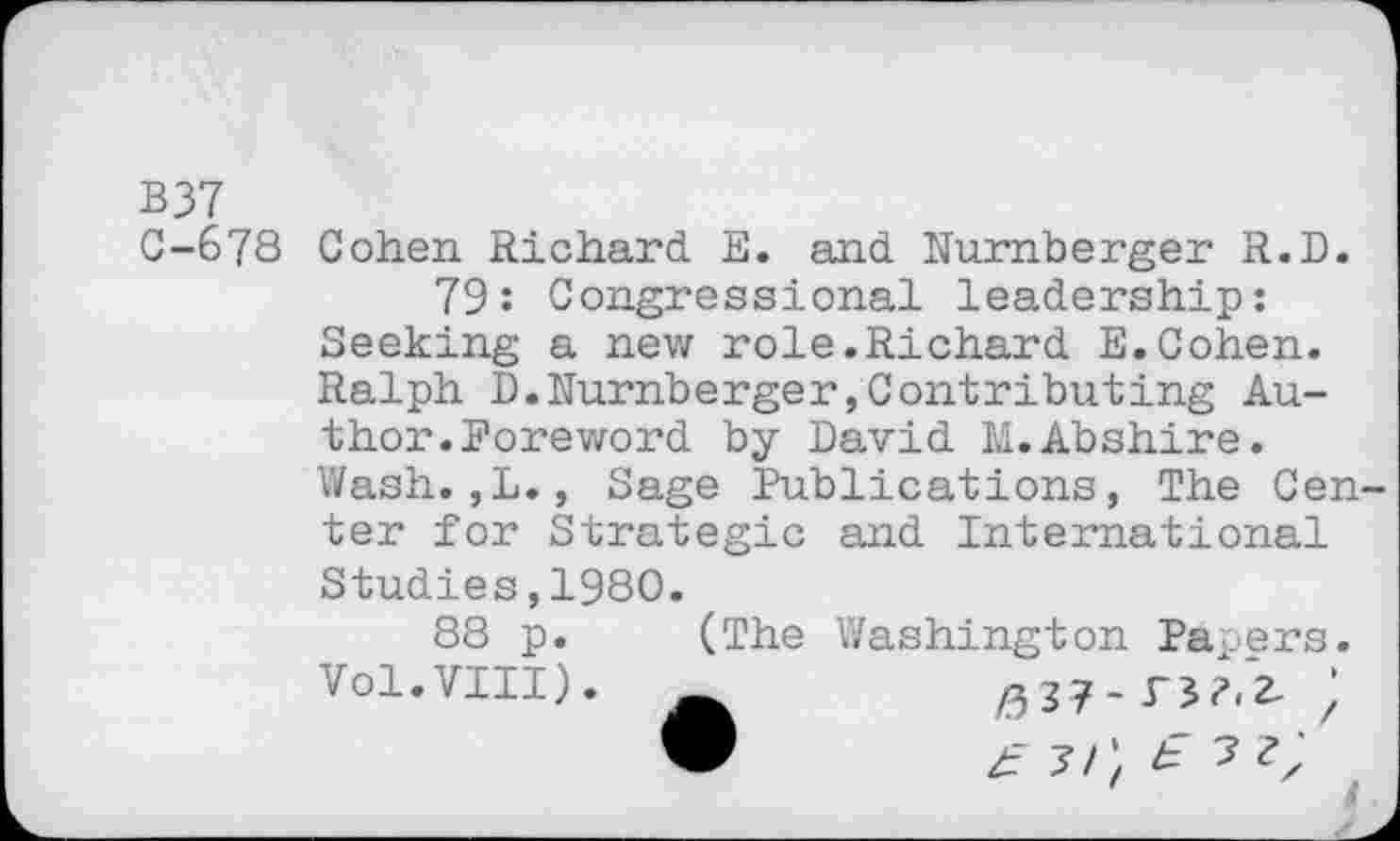 ﻿B37
0-678 Cohen Richard. E. and Nürnberger R.D.
79: Congressional leadership: Seeking a new role.Richard E.Cohen. Ralph D.Nürnberger,Contributing Author. Foreword by David M.Abshire. Wash.,L., Sage Publications, The Center for Strategic and International Studies,1980.
88 p. (The Washington Papers, vol.viii).	;
9	£ 31', £ ? ?z'
___________________________________ 4